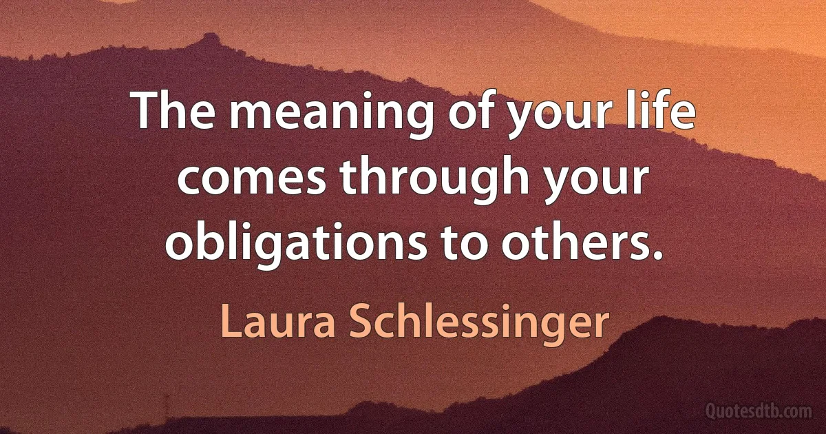 The meaning of your life comes through your obligations to others. (Laura Schlessinger)