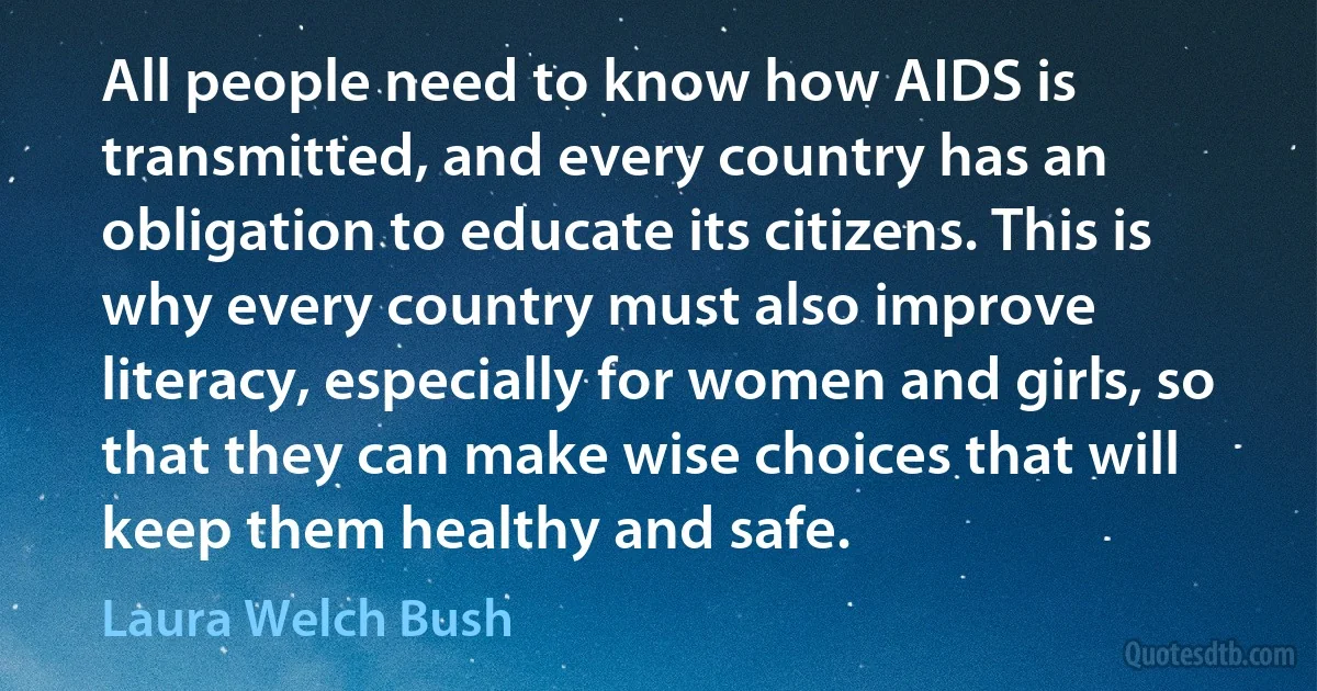 All people need to know how AIDS is transmitted, and every country has an obligation to educate its citizens. This is why every country must also improve literacy, especially for women and girls, so that they can make wise choices that will keep them healthy and safe. (Laura Welch Bush)