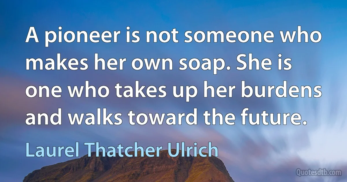 A pioneer is not someone who makes her own soap. She is one who takes up her burdens and walks toward the future. (Laurel Thatcher Ulrich)