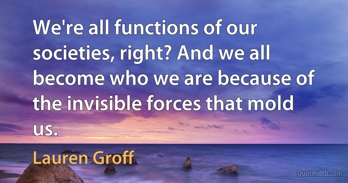 We're all functions of our societies, right? And we all become who we are because of the invisible forces that mold us. (Lauren Groff)