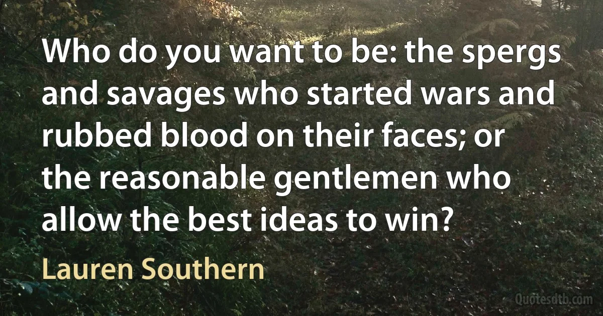 Who do you want to be: the spergs and savages who started wars and rubbed blood on their faces; or the reasonable gentlemen who allow the best ideas to win? (Lauren Southern)