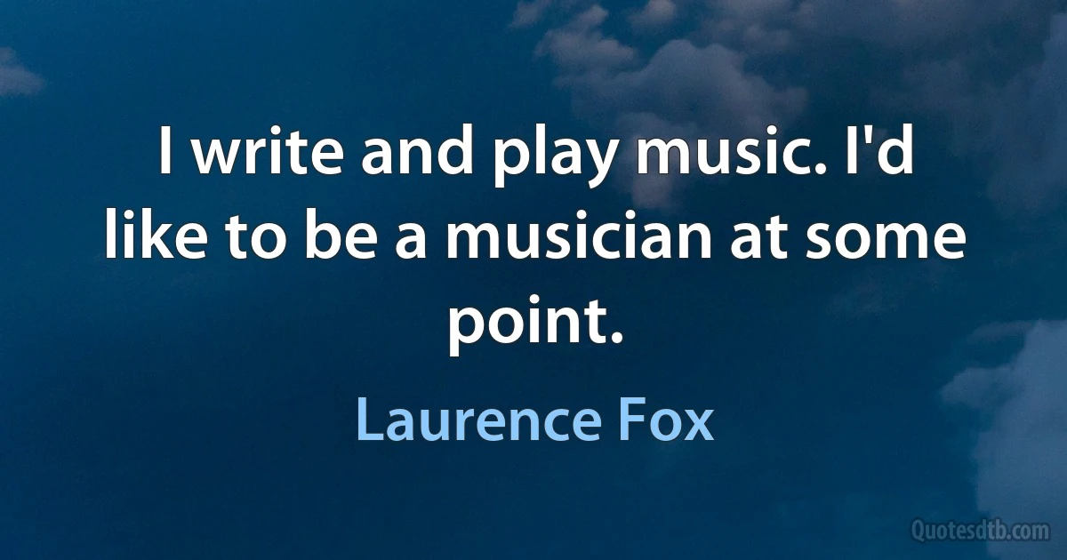 I write and play music. I'd like to be a musician at some point. (Laurence Fox)