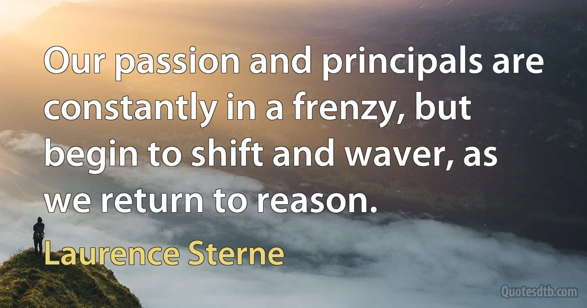 Our passion and principals are constantly in a frenzy, but begin to shift and waver, as we return to reason. (Laurence Sterne)