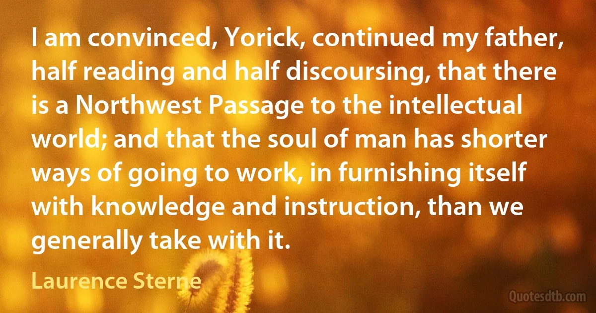 I am convinced, Yorick, continued my father, half reading and half discoursing, that there is a Northwest Passage to the intellectual world; and that the soul of man has shorter ways of going to work, in furnishing itself with knowledge and instruction, than we generally take with it. (Laurence Sterne)