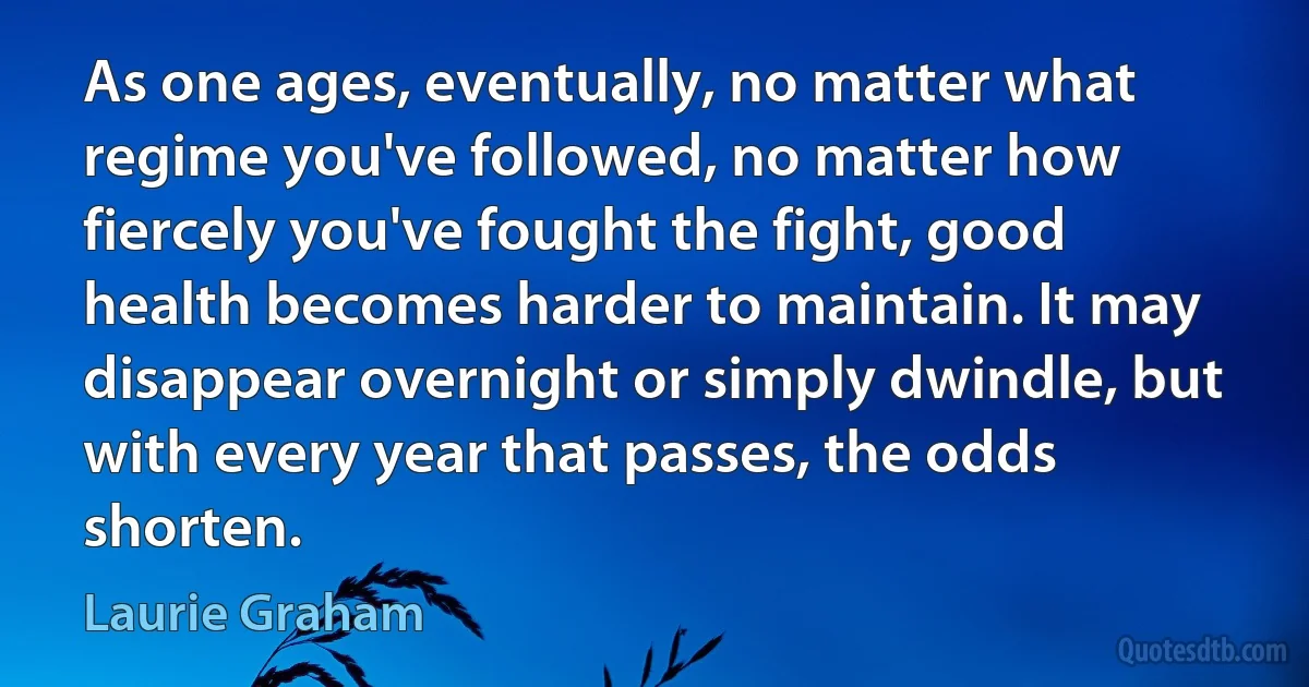 As one ages, eventually, no matter what regime you've followed, no matter how fiercely you've fought the fight, good health becomes harder to maintain. It may disappear overnight or simply dwindle, but with every year that passes, the odds shorten. (Laurie Graham)