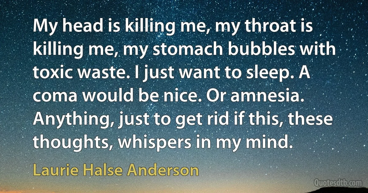 My head is killing me, my throat is killing me, my stomach bubbles with toxic waste. I just want to sleep. A coma would be nice. Or amnesia. Anything, just to get rid if this, these thoughts, whispers in my mind. (Laurie Halse Anderson)