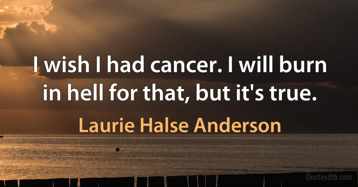 I wish I had cancer. I will burn in hell for that, but it's true. (Laurie Halse Anderson)