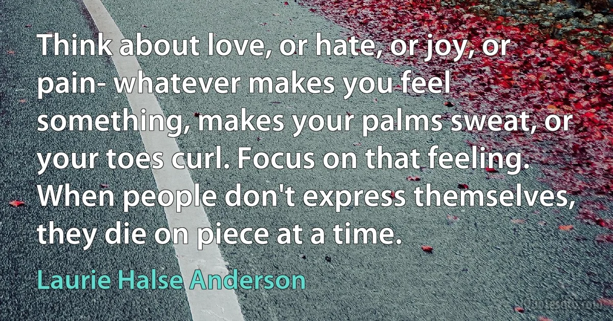 Think about love, or hate, or joy, or pain- whatever makes you feel something, makes your palms sweat, or your toes curl. Focus on that feeling. When people don't express themselves, they die on piece at a time. (Laurie Halse Anderson)