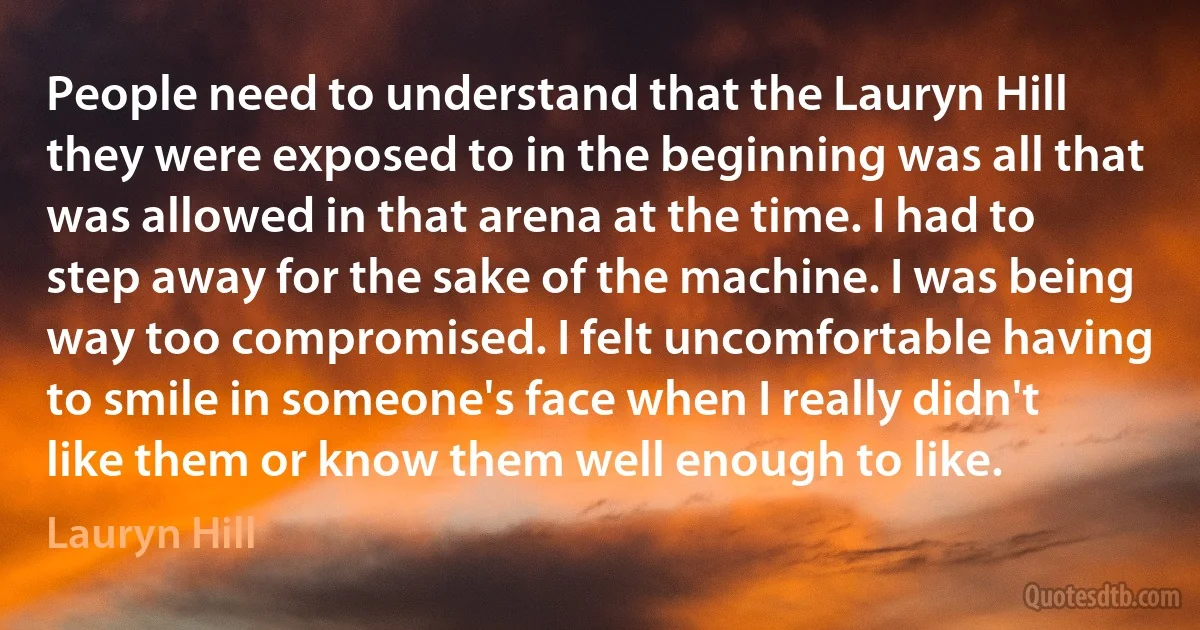 People need to understand that the Lauryn Hill they were exposed to in the beginning was all that was allowed in that arena at the time. I had to step away for the sake of the machine. I was being way too compromised. I felt uncomfortable having to smile in someone's face when I really didn't like them or know them well enough to like. (Lauryn Hill)