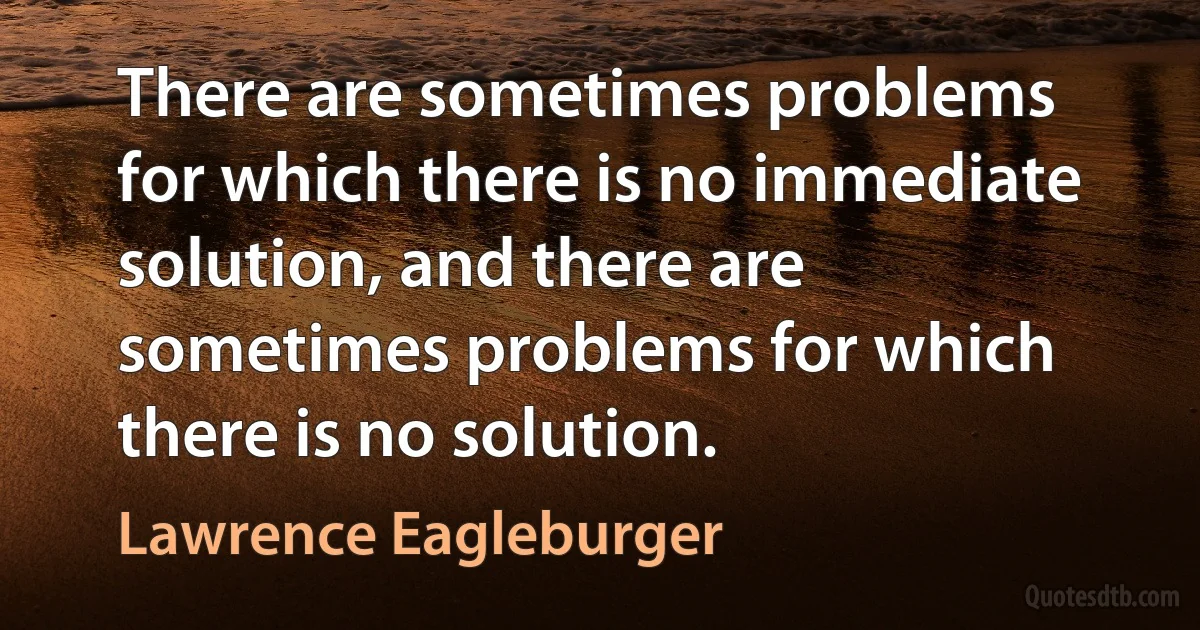 There are sometimes problems for which there is no immediate solution, and there are sometimes problems for which there is no solution. (Lawrence Eagleburger)