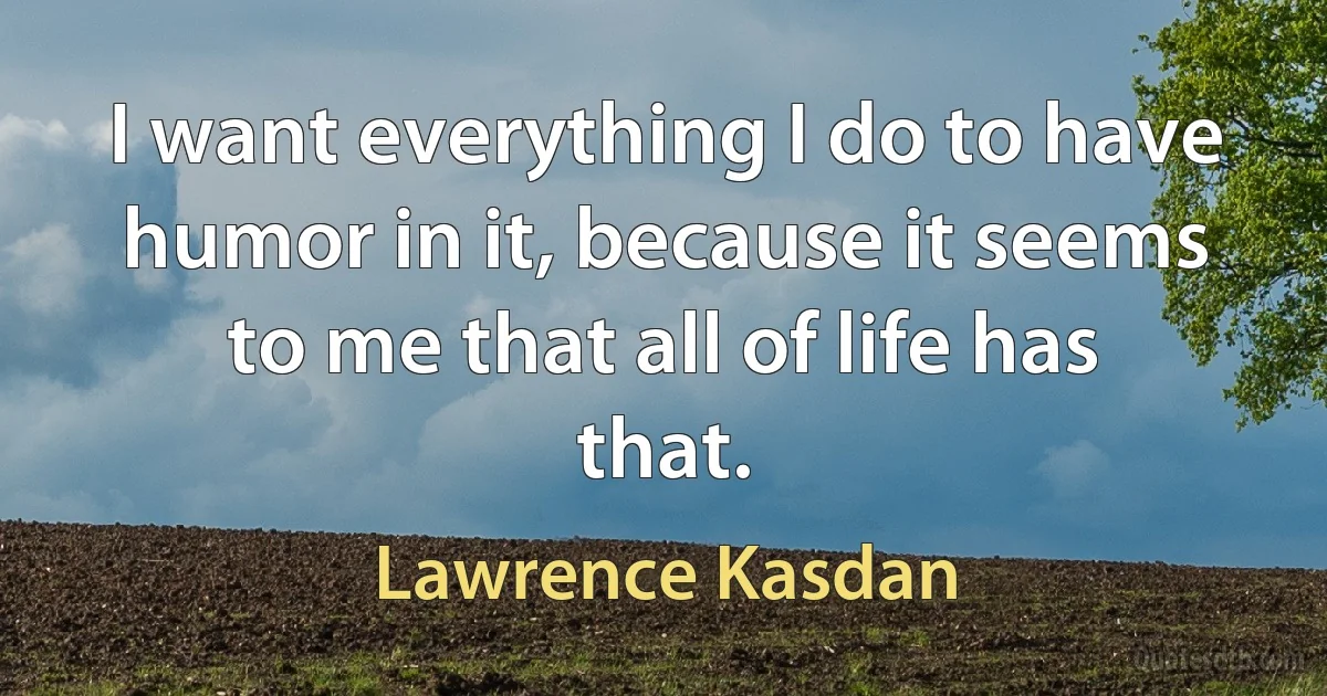 I want everything I do to have humor in it, because it seems to me that all of life has that. (Lawrence Kasdan)