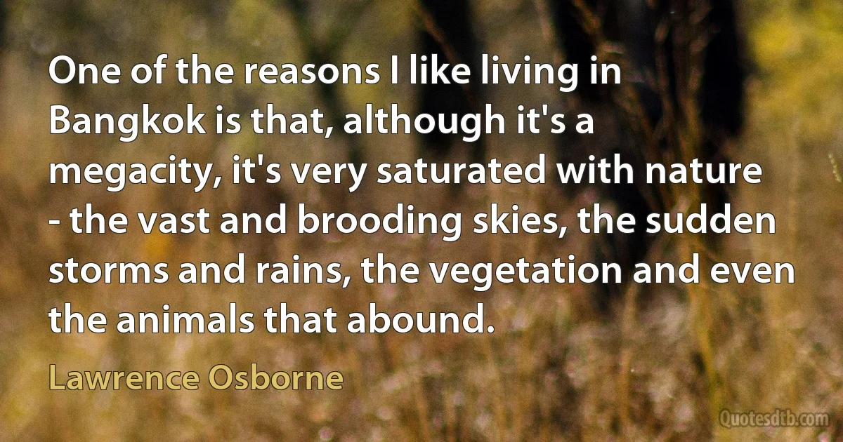 One of the reasons I like living in Bangkok is that, although it's a megacity, it's very saturated with nature - the vast and brooding skies, the sudden storms and rains, the vegetation and even the animals that abound. (Lawrence Osborne)