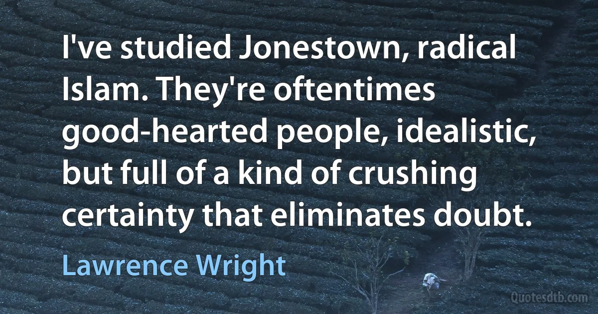 I've studied Jonestown, radical Islam. They're oftentimes good-hearted people, idealistic, but full of a kind of crushing certainty that eliminates doubt. (Lawrence Wright)