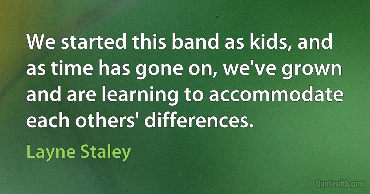 We started this band as kids, and as time has gone on, we've grown and are learning to accommodate each others' differences. (Layne Staley)