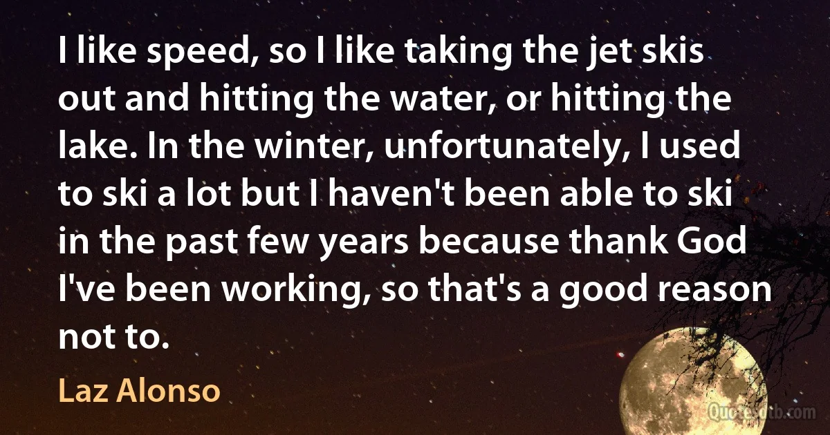 I like speed, so I like taking the jet skis out and hitting the water, or hitting the lake. In the winter, unfortunately, I used to ski a lot but I haven't been able to ski in the past few years because thank God I've been working, so that's a good reason not to. (Laz Alonso)