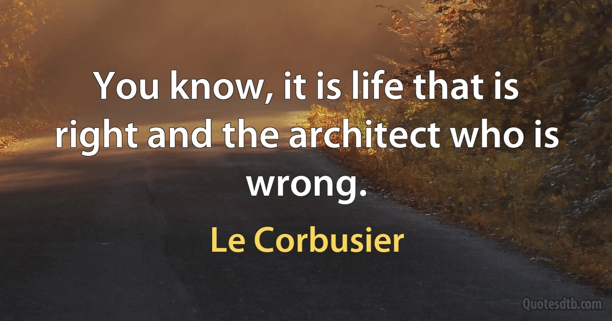 You know, it is life that is right and the architect who is wrong. (Le Corbusier)