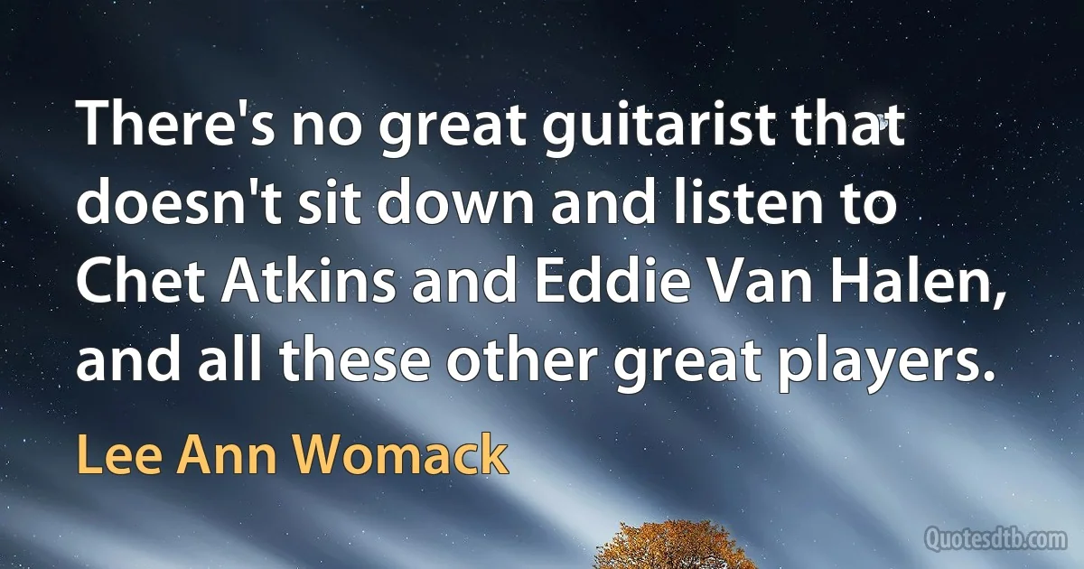 There's no great guitarist that doesn't sit down and listen to Chet Atkins and Eddie Van Halen, and all these other great players. (Lee Ann Womack)