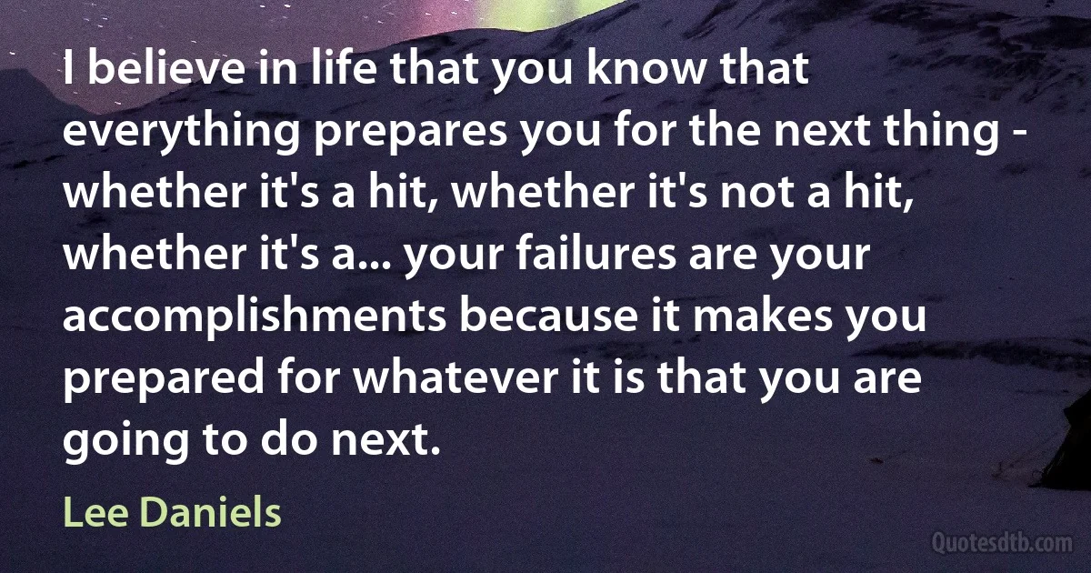 I believe in life that you know that everything prepares you for the next thing - whether it's a hit, whether it's not a hit, whether it's a... your failures are your accomplishments because it makes you prepared for whatever it is that you are going to do next. (Lee Daniels)