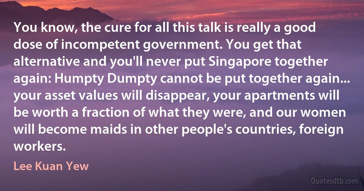 You know, the cure for all this talk is really a good dose of incompetent government. You get that alternative and you'll never put Singapore together again: Humpty Dumpty cannot be put together again... your asset values will disappear, your apartments will be worth a fraction of what they were, and our women will become maids in other people's countries, foreign workers. (Lee Kuan Yew)