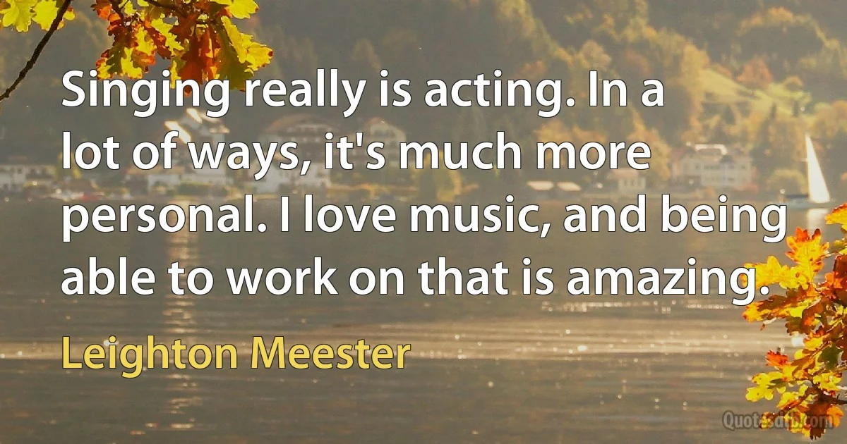 Singing really is acting. In a lot of ways, it's much more personal. I love music, and being able to work on that is amazing. (Leighton Meester)