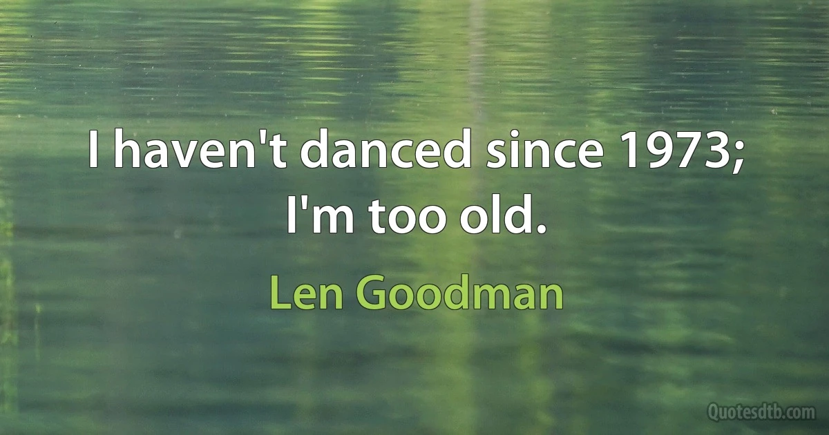 I haven't danced since 1973; I'm too old. (Len Goodman)