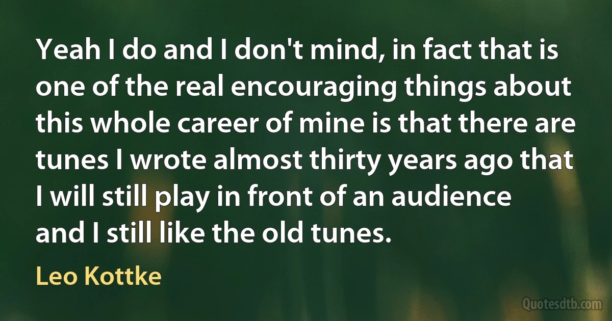 Yeah I do and I don't mind, in fact that is one of the real encouraging things about this whole career of mine is that there are tunes I wrote almost thirty years ago that I will still play in front of an audience and I still like the old tunes. (Leo Kottke)