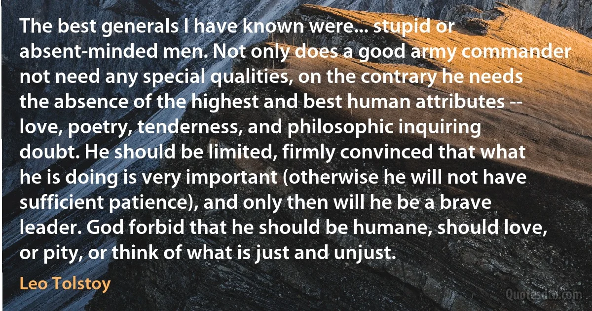 The best generals I have known were... stupid or absent-minded men. Not only does a good army commander not need any special qualities, on the contrary he needs the absence of the highest and best human attributes -- love, poetry, tenderness, and philosophic inquiring doubt. He should be limited, firmly convinced that what he is doing is very important (otherwise he will not have sufficient patience), and only then will he be a brave leader. God forbid that he should be humane, should love, or pity, or think of what is just and unjust. (Leo Tolstoy)