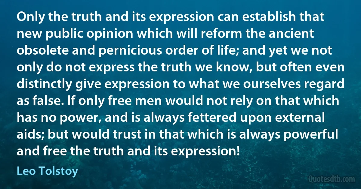 Only the truth and its expression can establish that new public opinion which will reform the ancient obsolete and pernicious order of life; and yet we not only do not express the truth we know, but often even distinctly give expression to what we ourselves regard as false. If only free men would not rely on that which has no power, and is always fettered upon external aids; but would trust in that which is always powerful and free the truth and its expression! (Leo Tolstoy)