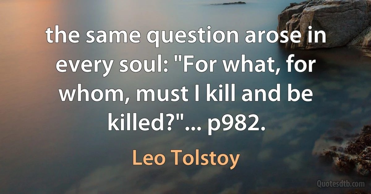 the same question arose in every soul: "For what, for whom, must I kill and be killed?"... p982. (Leo Tolstoy)