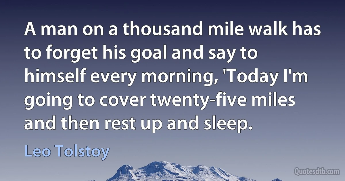 A man on a thousand mile walk has to forget his goal and say to himself every morning, 'Today I'm going to cover twenty-five miles and then rest up and sleep. (Leo Tolstoy)