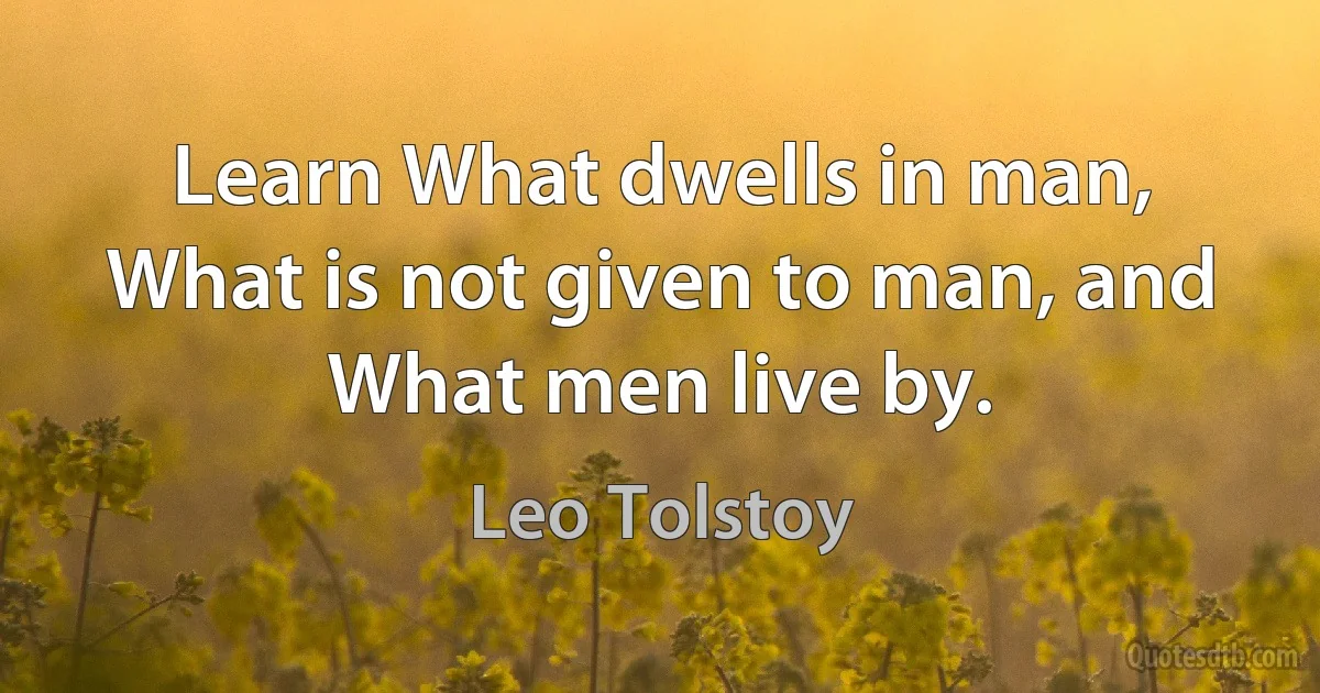 Learn What dwells in man, What is not given to man, and What men live by. (Leo Tolstoy)