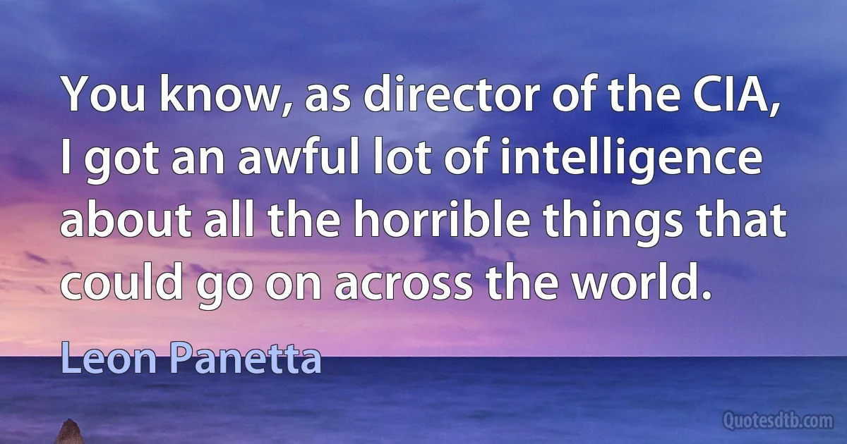 You know, as director of the CIA, I got an awful lot of intelligence about all the horrible things that could go on across the world. (Leon Panetta)