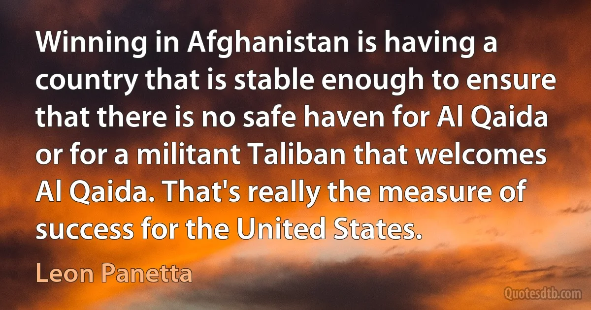 Winning in Afghanistan is having a country that is stable enough to ensure that there is no safe haven for Al Qaida or for a militant Taliban that welcomes Al Qaida. That's really the measure of success for the United States. (Leon Panetta)