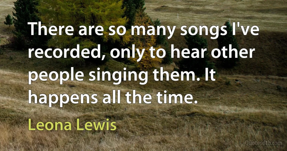 There are so many songs I've recorded, only to hear other people singing them. It happens all the time. (Leona Lewis)