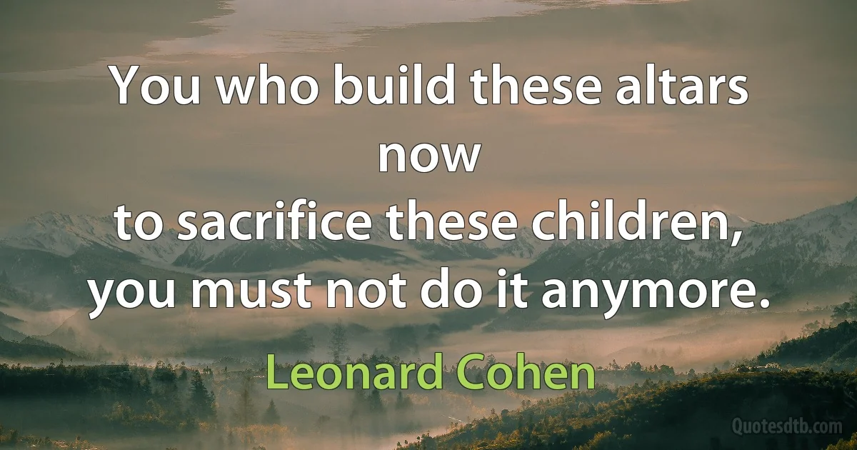 You who build these altars now
to sacrifice these children,
you must not do it anymore. (Leonard Cohen)