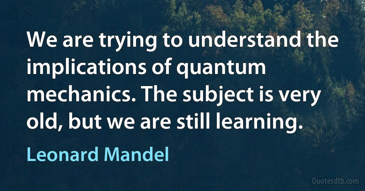 We are trying to understand the implications of quantum mechanics. The subject is very old, but we are still learning. (Leonard Mandel)