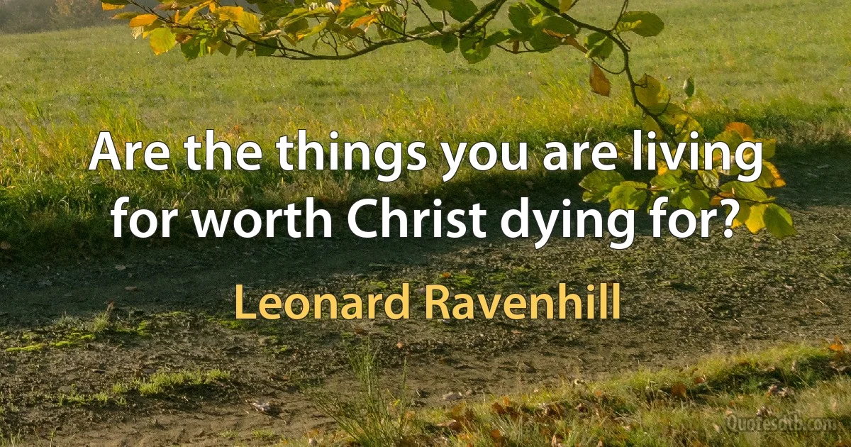 Are the things you are living for worth Christ dying for? (Leonard Ravenhill)