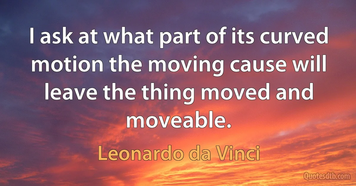 I ask at what part of its curved motion the moving cause will leave the thing moved and moveable. (Leonardo da Vinci)