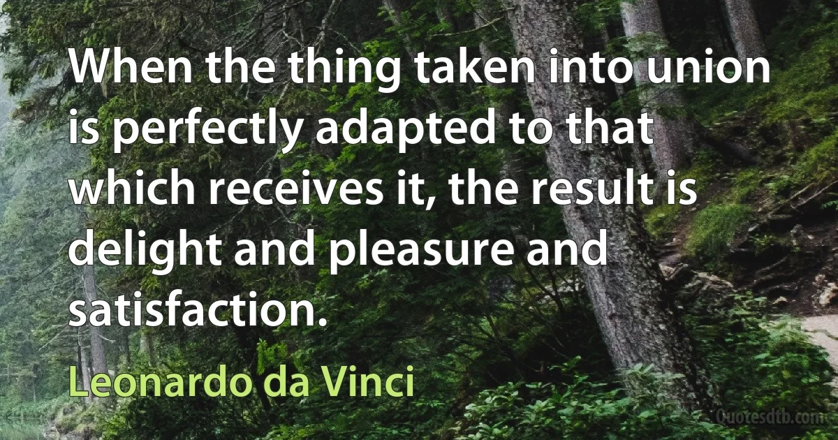 When the thing taken into union is perfectly adapted to that which receives it, the result is delight and pleasure and satisfaction. (Leonardo da Vinci)