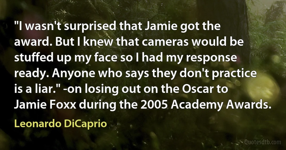 "I wasn't surprised that Jamie got the award. But I knew that cameras would be stuffed up my face so I had my response ready. Anyone who says they don't practice is a liar." -on losing out on the Oscar to Jamie Foxx during the 2005 Academy Awards. (Leonardo DiCaprio)