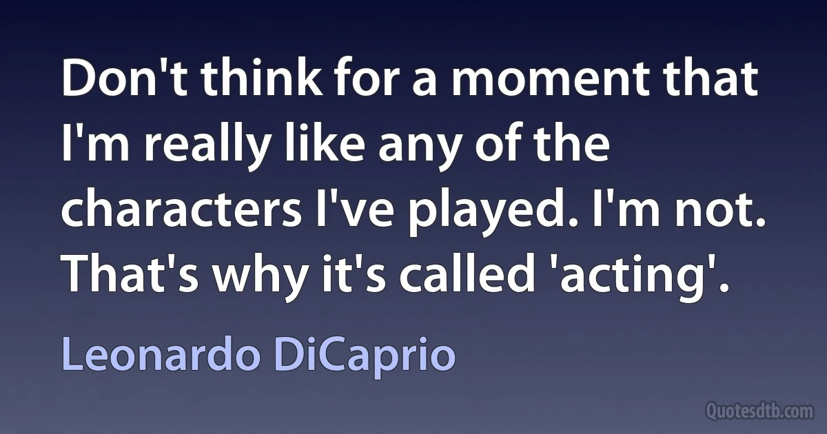 Don't think for a moment that I'm really like any of the characters I've played. I'm not. That's why it's called 'acting'. (Leonardo DiCaprio)