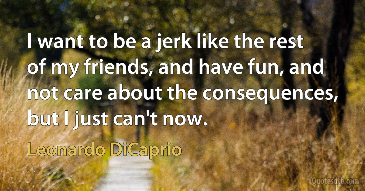 I want to be a jerk like the rest of my friends, and have fun, and not care about the consequences, but I just can't now. (Leonardo DiCaprio)