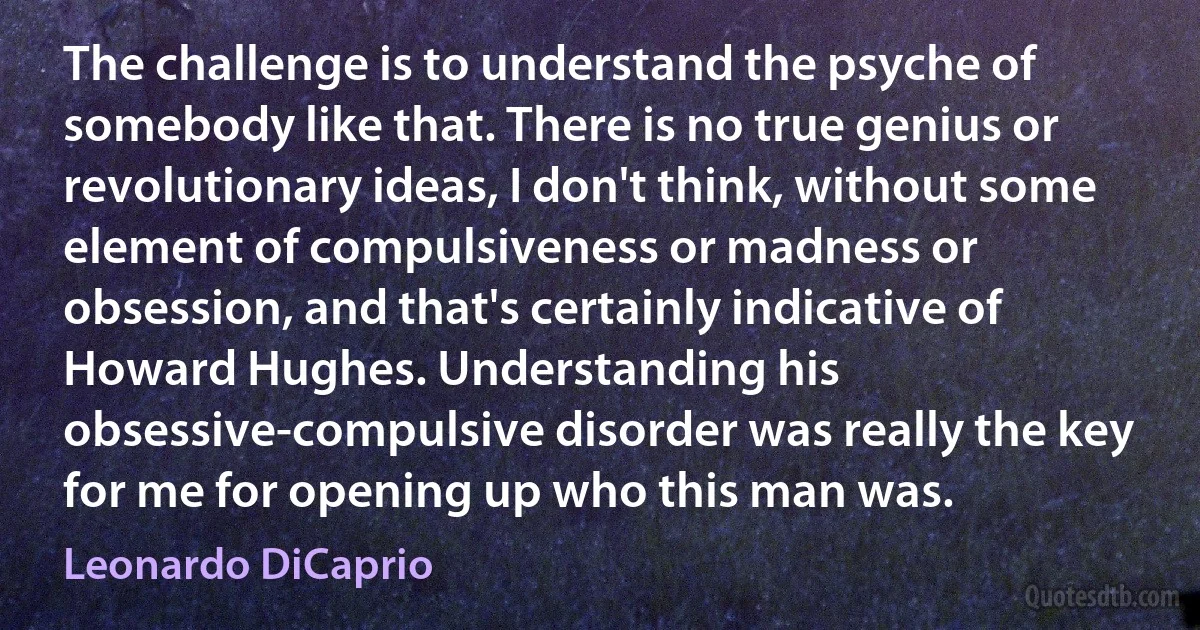 The challenge is to understand the psyche of somebody like that. There is no true genius or revolutionary ideas, I don't think, without some element of compulsiveness or madness or obsession, and that's certainly indicative of Howard Hughes. Understanding his obsessive-compulsive disorder was really the key for me for opening up who this man was. (Leonardo DiCaprio)