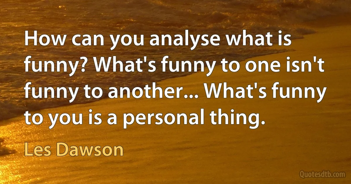 How can you analyse what is funny? What's funny to one isn't funny to another... What's funny to you is a personal thing. (Les Dawson)