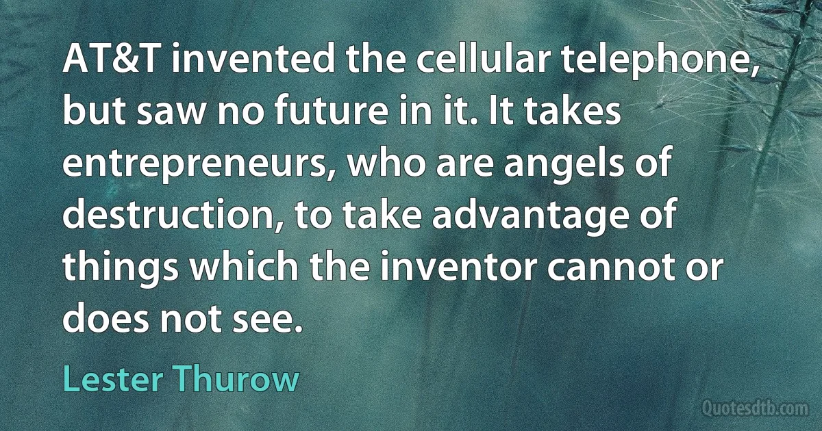 AT&T invented the cellular telephone, but saw no future in it. It takes entrepreneurs, who are angels of destruction, to take advantage of things which the inventor cannot or does not see. (Lester Thurow)