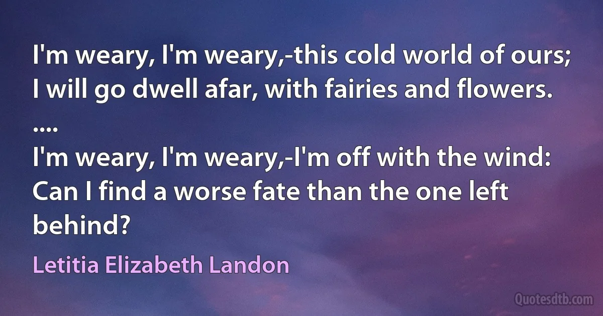 I'm weary, I'm weary,-this cold world of ours;
I will go dwell afar, with fairies and flowers.
....
I'm weary, I'm weary,-I'm off with the wind:
Can I find a worse fate than the one left behind? (Letitia Elizabeth Landon)