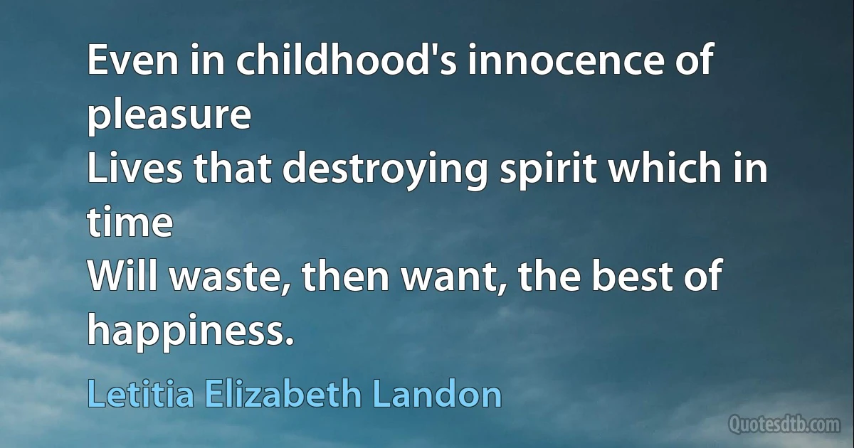 Even in childhood's innocence of pleasure
Lives that destroying spirit which in time
Will waste, then want, the best of happiness. (Letitia Elizabeth Landon)