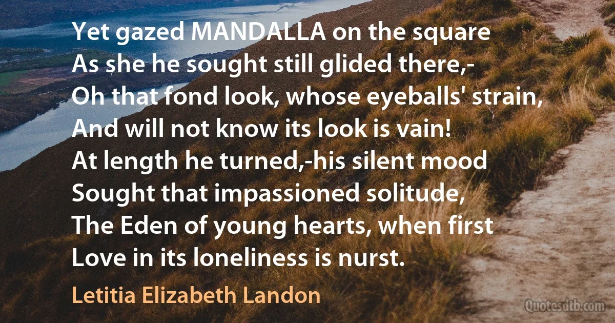 Yet gazed MANDALLA on the square
As she he sought still glided there,-
Oh that fond look, whose eyeballs' strain,
And will not know its look is vain!
At length he turned,-his silent mood
Sought that impassioned solitude,
The Eden of young hearts, when first
Love in its loneliness is nurst. (Letitia Elizabeth Landon)