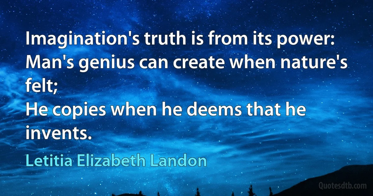 Imagination's truth is from its power:
Man's genius can create when nature's felt;
He copies when he deems that he invents. (Letitia Elizabeth Landon)