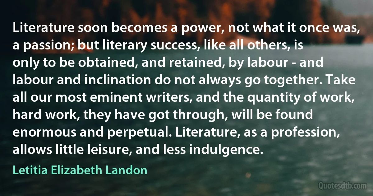 Literature soon becomes a power, not what it once was, a passion; but literary success, like all others, is only to be obtained, and retained, by labour - and labour and inclination do not always go together. Take all our most eminent writers, and the quantity of work, hard work, they have got through, will be found enormous and perpetual. Literature, as a profession, allows little leisure, and less indulgence. (Letitia Elizabeth Landon)